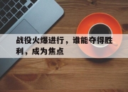 米兰体育官网入口-包含战役火爆进行，谁能夺得胜利，成为焦点的词条