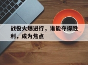 米兰体育官网入口-包含战役火爆进行，谁能夺得胜利，成为焦点的词条