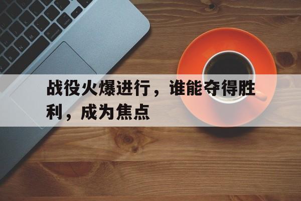包含战役火爆进行，谁能夺得胜利，成为焦点的词条
